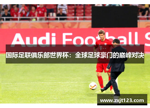 国际足联俱乐部世界杯：全球足球豪门的巅峰对决