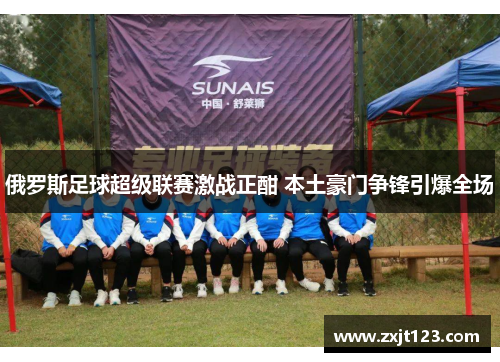 俄罗斯足球超级联赛激战正酣 本土豪门争锋引爆全场