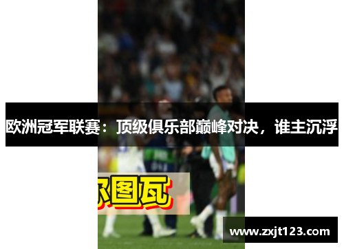 欧洲冠军联赛：顶级俱乐部巅峰对决，谁主沉浮