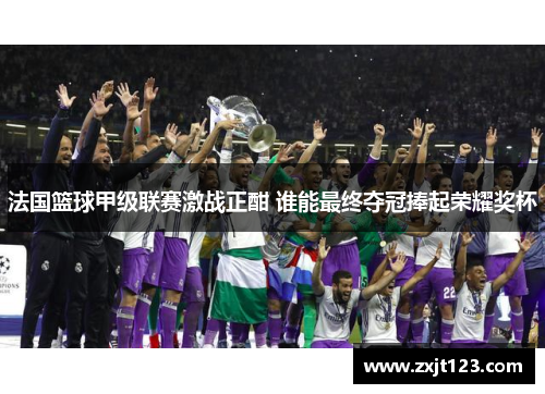 法国篮球甲级联赛激战正酣 谁能最终夺冠捧起荣耀奖杯 法国篮球甲级联赛激战正酣 谁能最终夺冠捧起荣耀奖杯