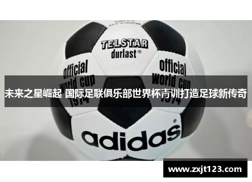 未来之星崛起 国际足联俱乐部世界杯青训打造足球新传奇 未来之星崛起 国际足联俱乐部世界杯青训打造足球新传奇